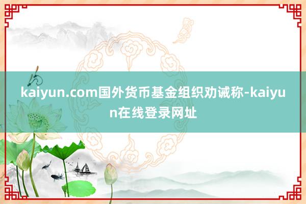 kaiyun.com国外货币基金组织劝诫称-kaiyun在线登录网址