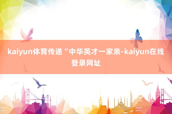 kaiyun体育传递“中华英才一家亲-kaiyun在线登录网址