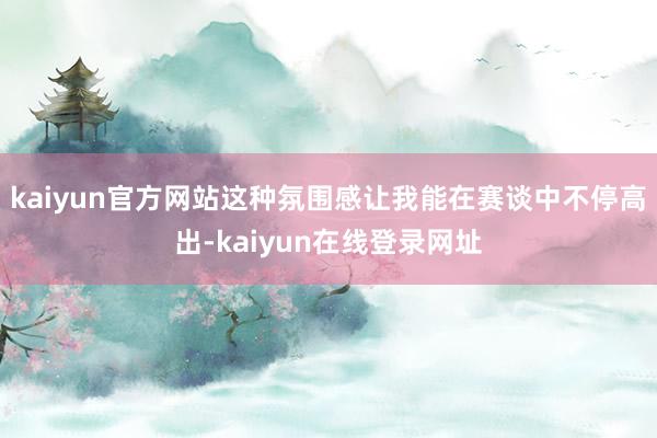 kaiyun官方网站这种氛围感让我能在赛谈中不停高出-kaiyun在线登录网址