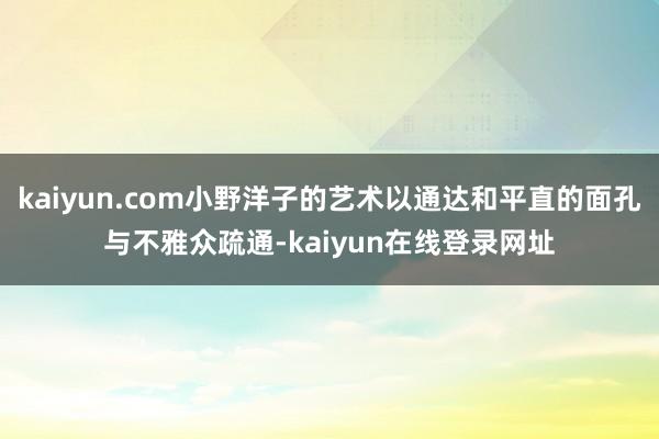 kaiyun.com小野洋子的艺术以通达和平直的面孔与不雅众疏通-kaiyun在线登录网址