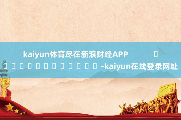 kaiyun体育尽在新浪财经APP            													-kaiyun在线登录网址