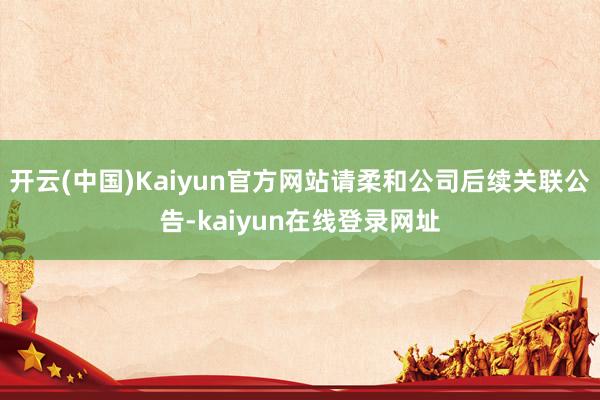 开云(中国)Kaiyun官方网站请柔和公司后续关联公告-kaiyun在线登录网址