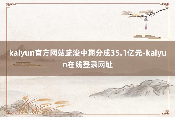 kaiyun官方网站疏浚中期分成35.1亿元-kaiyun在线登录网址