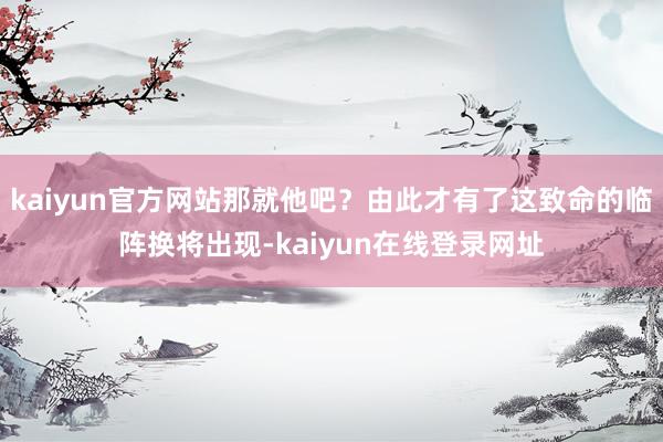 kaiyun官方网站那就他吧?由此才有了这致命的临阵换将出现-kaiyun在线登录网址