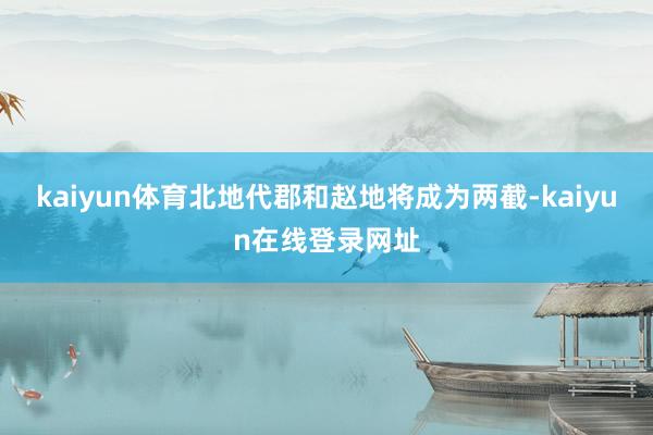 kaiyun体育北地代郡和赵地将成为两截-kaiyun在线登录网址