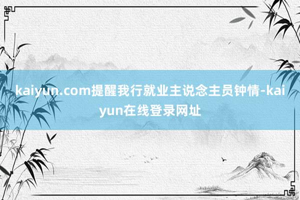 kaiyun.com提醒我行就业主说念主员钟情-kaiyun在线登录网址