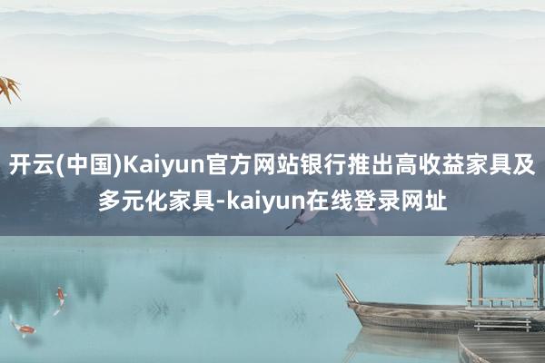 开云(中国)Kaiyun官方网站银行推出高收益家具及多元化家具-kaiyun在线登录网址