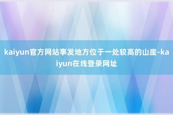 kaiyun官方网站事发地方位于一处较高的山崖-kaiyun在线登录网址
