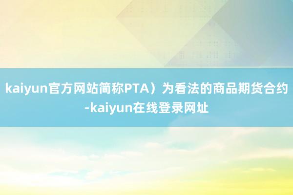 kaiyun官方网站简称PTA）为看法的商品期货合约-kaiyun在线登录网址