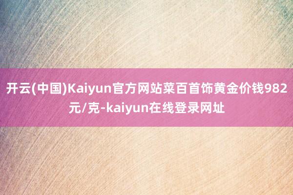 开云(中国)Kaiyun官方网站菜百首饰黄金价钱982元/克-kaiyun在线登录网址