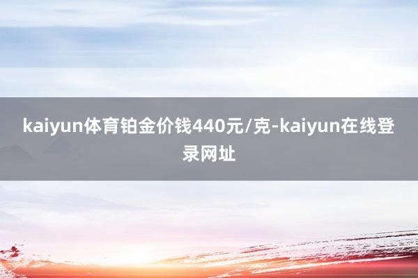 kaiyun体育铂金价钱440元/克-kaiyun在线登录网址
