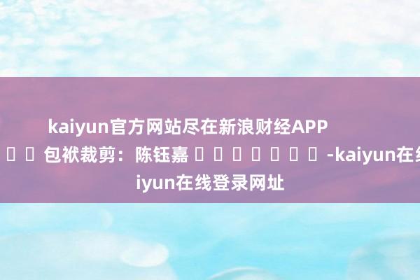 kaiyun官方网站尽在新浪财经APP            						包袱裁剪：陈钰嘉 							-kaiyun在线登录网址
