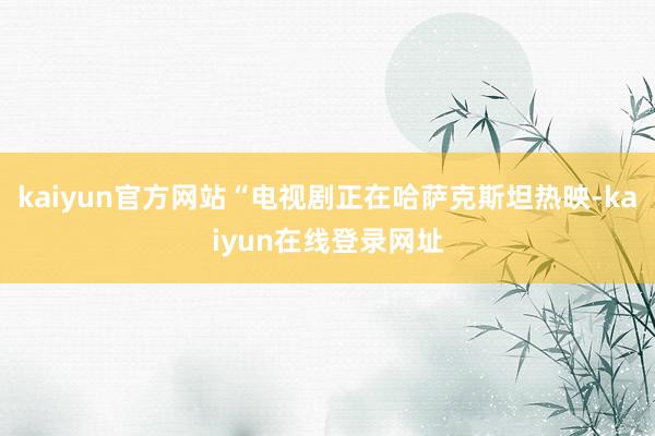kaiyun官方网站“电视剧正在哈萨克斯坦热映-kaiyun在线登录网址