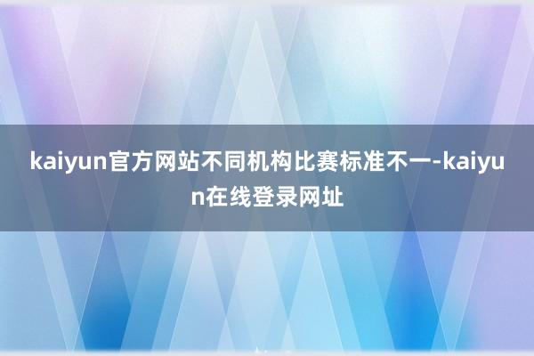 kaiyun官方网站不同机构比赛标准不一-kaiyun在线登录网址