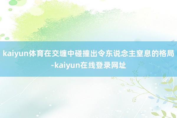 kaiyun体育在交缠中碰撞出令东说念主窒息的格局-kaiyun在线登录网址