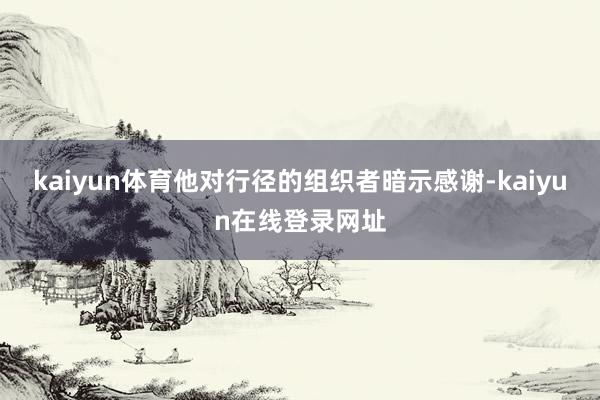kaiyun体育他对行径的组织者暗示感谢-kaiyun在线登录网址