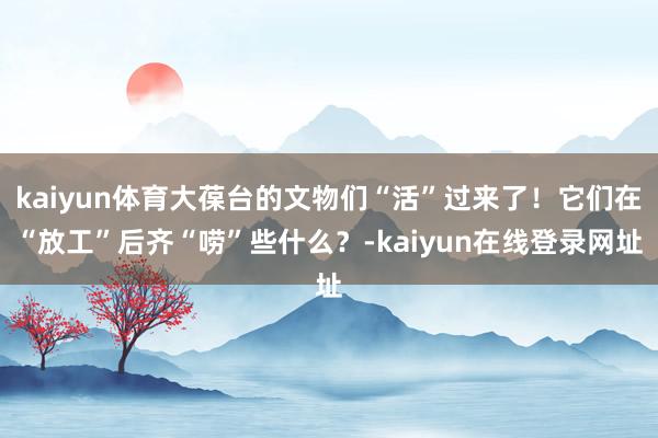 kaiyun体育大葆台的文物们“活”过来了！它们在“放工”后齐“唠”些什么？-kaiyun在线登录网址
