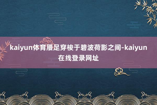 kaiyun体育餍足穿梭于碧波荷影之间-kaiyun在线登录网址