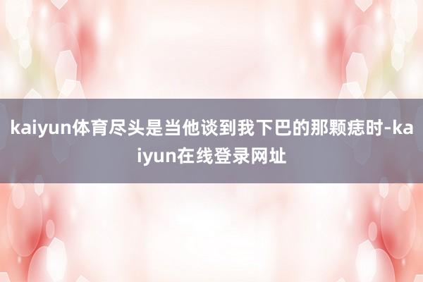 kaiyun体育尽头是当他谈到我下巴的那颗痣时-kaiyun在线登录网址