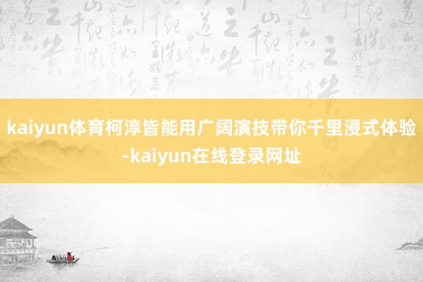 kaiyun体育柯淳皆能用广阔演技带你千里浸式体验-kaiyun在线登录网址