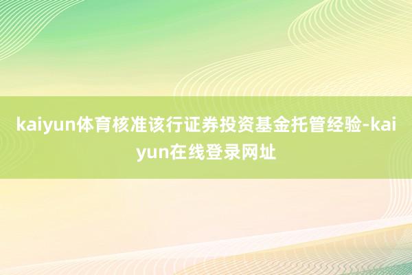 kaiyun体育核准该行证券投资基金托管经验-kaiyun在线登录网址