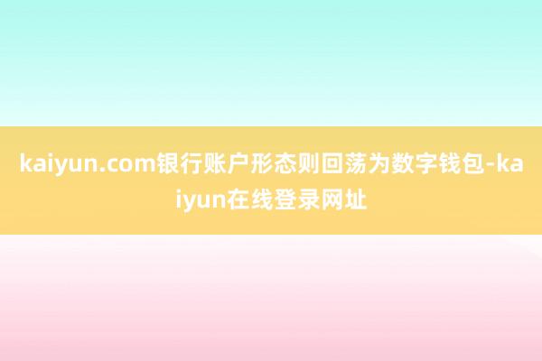 kaiyun.com银行账户形态则回荡为数字钱包-kaiyun在线登录网址