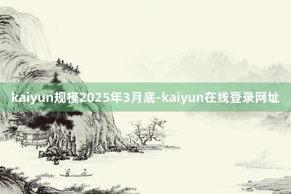 kaiyun规模2025年3月底-kaiyun在线登录网址
