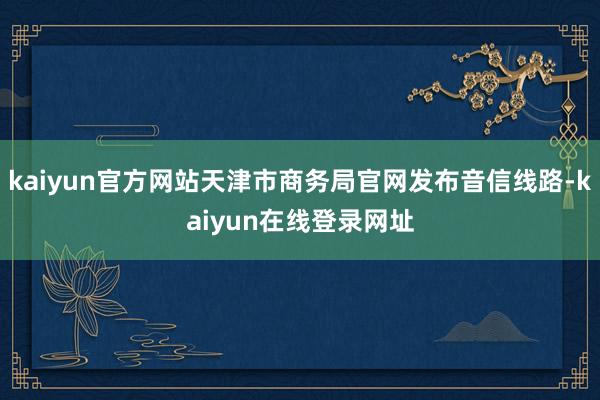 kaiyun官方网站天津市商务局官网发布音信线路-kaiyun在线登录网址