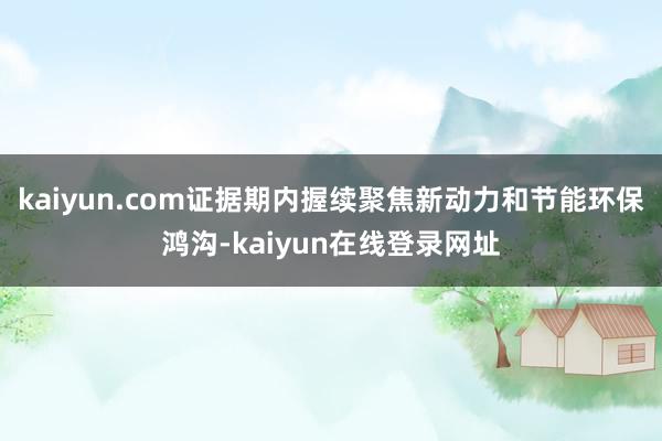 kaiyun.com证据期内握续聚焦新动力和节能环保鸿沟-kaiyun在线登录网址