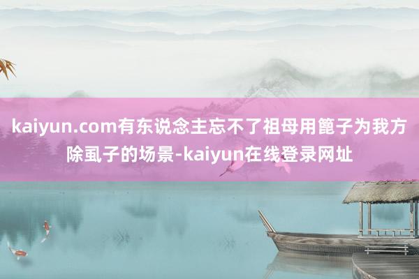 kaiyun.com有东说念主忘不了祖母用篦子为我方除虱子的场景-kaiyun在线登录网址
