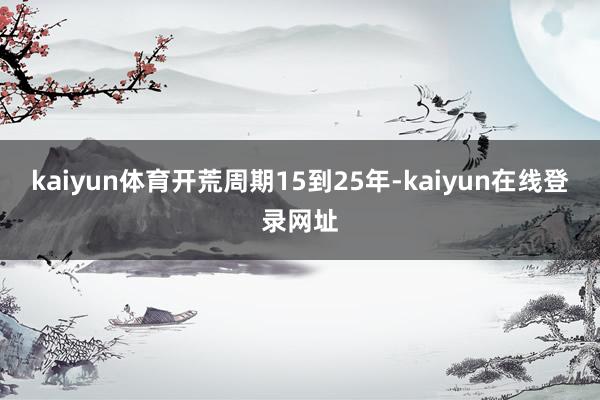 kaiyun体育开荒周期15到25年-kaiyun在线登录网址