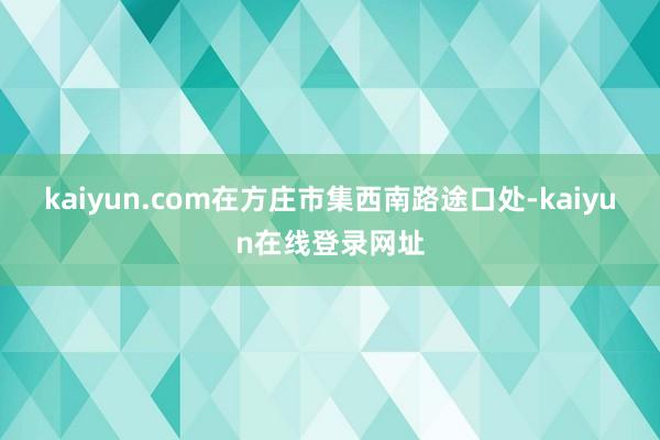 kaiyun.com在方庄市集西南路途口处-kaiyun在线登录网址