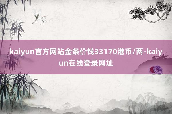 kaiyun官方网站金条价钱33170港币/两-kaiyun在线登录网址