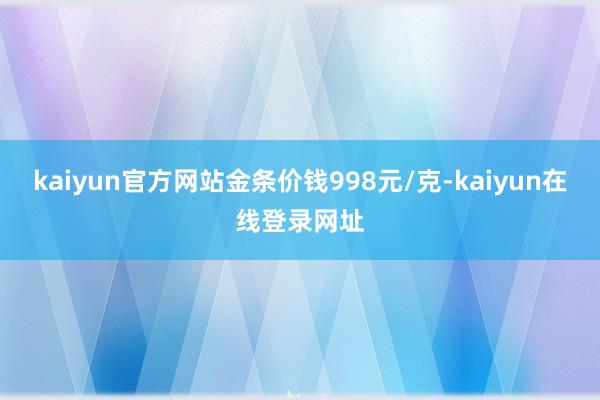 kaiyun官方网站金条价钱998元/克-kaiyun在线登录网址