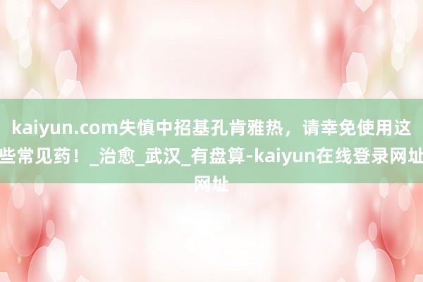 kaiyun.com失慎中招基孔肯雅热，请幸免使用这些常见药！_治愈_武汉_有盘算-kaiyun在线登录网址