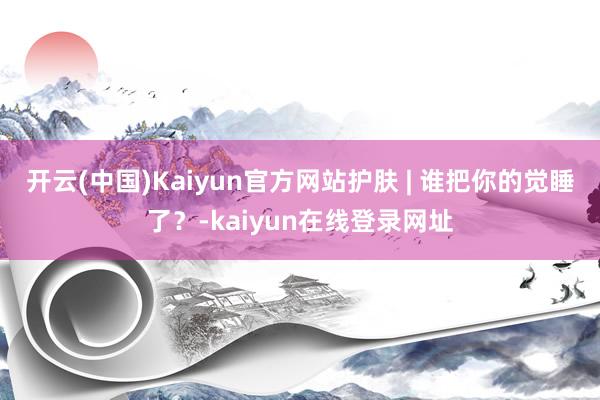 开云(中国)Kaiyun官方网站护肤 | 谁把你的觉睡了？-kaiyun在线登录网址