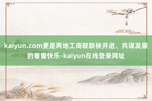 kaiyun.com更是两地工商联联袂并进、共谋发展的看重快乐-kaiyun在线登录网址