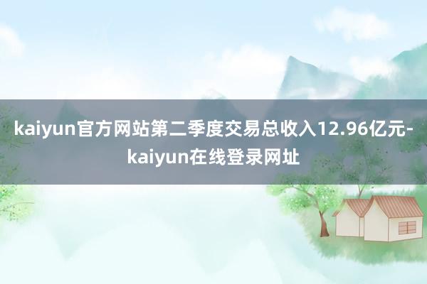 kaiyun官方网站第二季度交易总收入12.96亿元-kaiyun在线登录网址