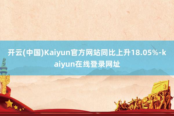 开云(中国)Kaiyun官方网站同比上升18.05%-kaiyun在线登录网址