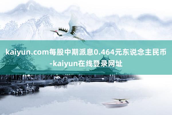 kaiyun.com每股中期派息0.464元东说念主民币-kaiyun在线登录网址