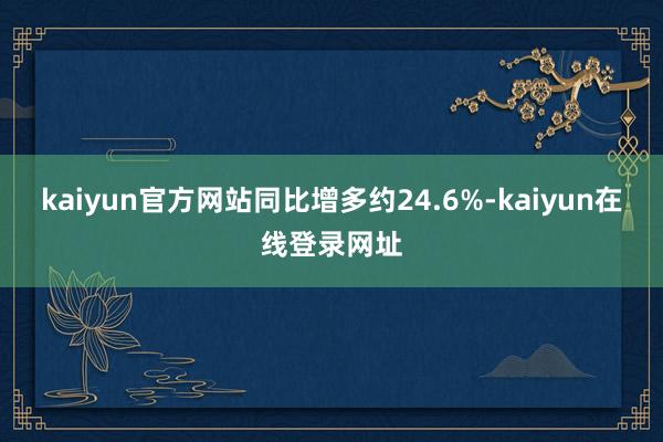 kaiyun官方网站同比增多约24.6%-kaiyun在线登录网址