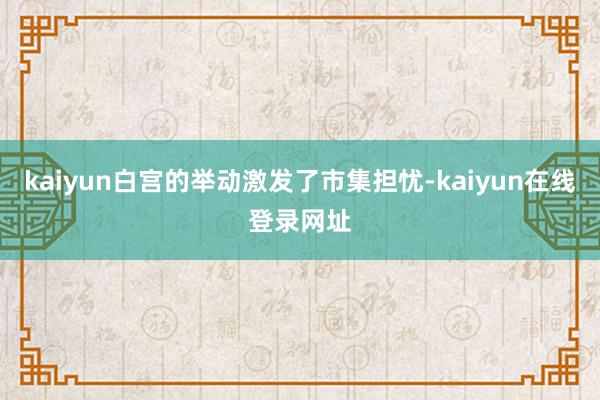 kaiyun白宫的举动激发了市集担忧-kaiyun在线登录网址