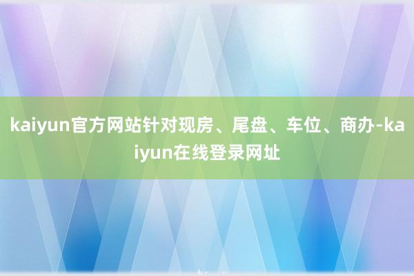 kaiyun官方网站针对现房、尾盘、车位、商办-kaiyun在线登录网址