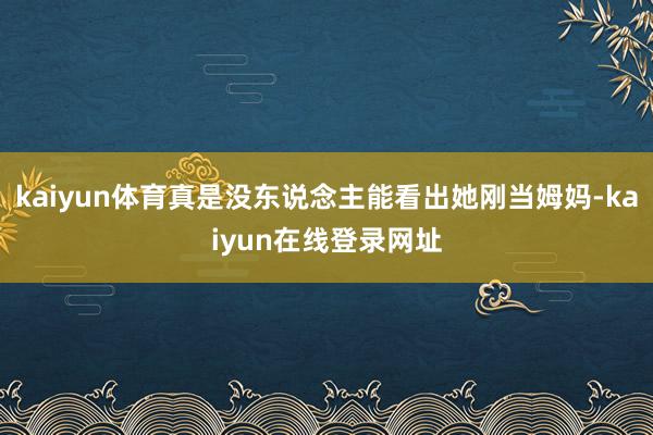 kaiyun体育真是没东说念主能看出她刚当姆妈-kaiyun在线登录网址