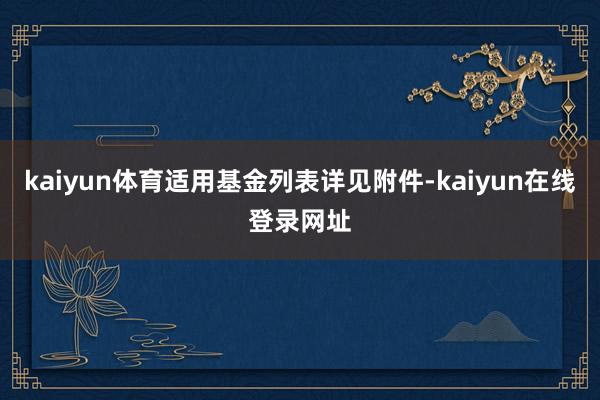 kaiyun体育适用基金列表详见附件-kaiyun在线登录网址