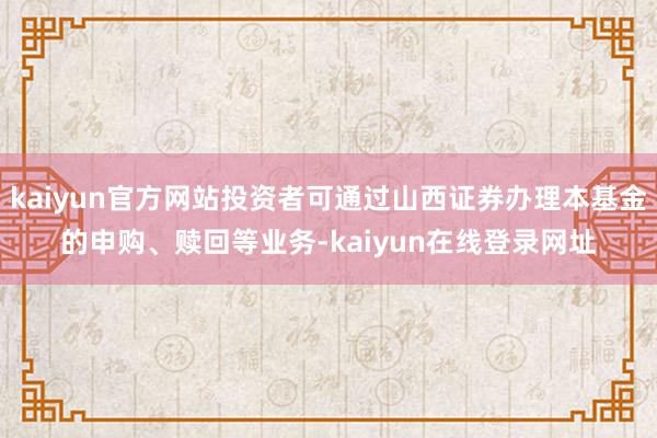kaiyun官方网站投资者可通过山西证券办理本基金的申购、赎回等业务-kaiyun在线登录网址