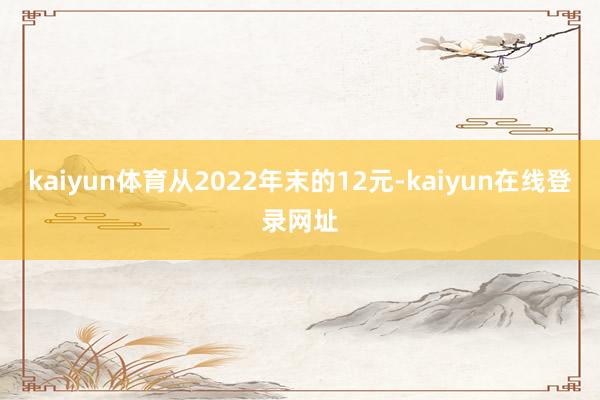 kaiyun体育从2022年末的12元-kaiyun在线登录网址
