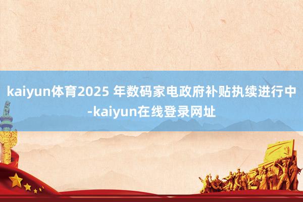 kaiyun体育2025 年数码家电政府补贴执续进行中-kaiyun在线登录网址