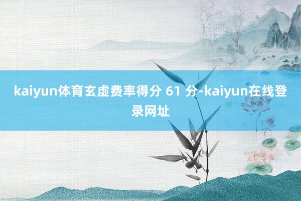 kaiyun体育玄虚费率得分 61 分-kaiyun在线登录网址
