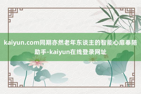 kaiyun.com同期亦然老年东谈主的智能心扉奉陪助手-kaiyun在线登录网址